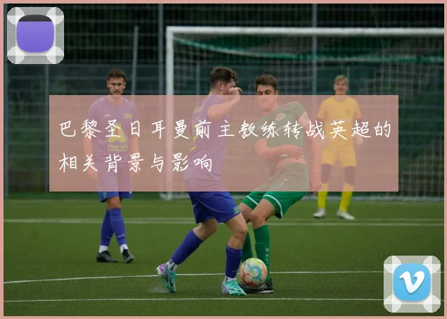 巴黎圣日耳曼前主教练转战英超的相关背景与影响