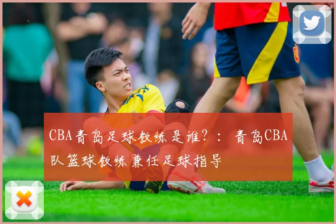 CBA青岛足球教练是谁？：青岛CBA队篮球教练兼任足球指导